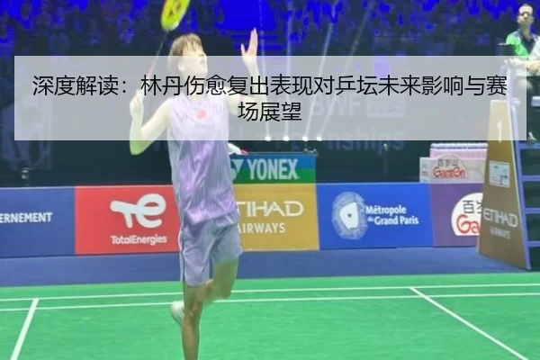 深度解读：林丹伤愈复出表现对乒坛未来影响与赛场展望